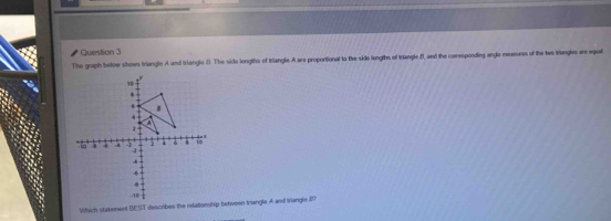 The graph below shows triangle A and triangle 8. The side lengths of triangle A are proportional to the side longths of triangle 8, and the corespondieg anglo measurs of the two triengles are eque 
Which statement BEST describes the relationship between trangle A and triangle 8?