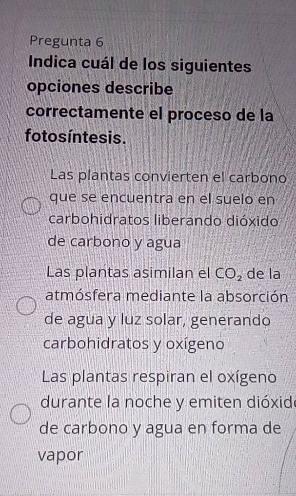 Pregunta 6
Indica cuál de los siguientes
opciones describe
correctamente el proceso de la
fotos íntesis.
Las plantas convierten el carbono
que se encuentra en el suelo en
carbohidratos liberando dióxido
de carbono y agua
Las plantas asimilan el CO_2 de la
atmósfera mediante la absorción
de agua y luz solar, generando
carbohidratos y oxígeno
Las plantas respiran el oxígeno
durante la noche y emiten dióxide
de carbono y agua en forma de
vapor