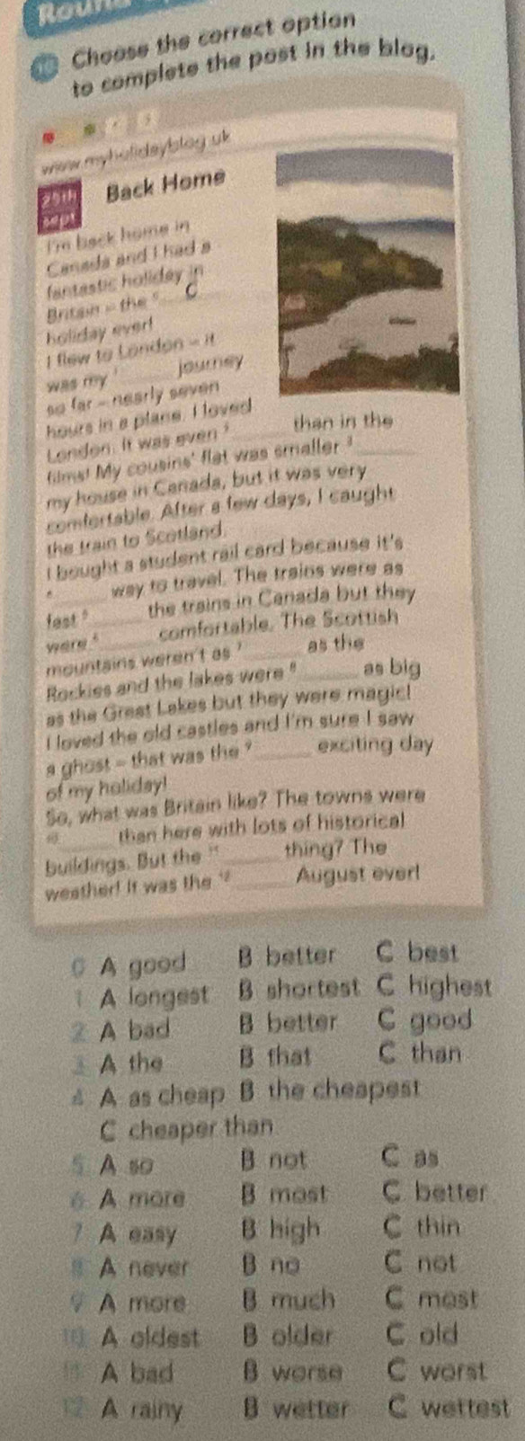 Roun
Choose the correct option
to complete the post in the blog.
wiew myholideylstag uk 
291 Back Home
sep
I'm back home in
Canada and I had a
fantastic holiday in
Britain - the "_
holiday ever!
I flew to Londer 8=H
was my .'_ journey
so far - nearly seven 
hours in a plane. I loved_
London. It was even
than in the
films! My cousins' flet was smaller ?_
my house in Canada, but it was very
comfortable. After a few days, I caught
the train to Scotland.
I bought a student rail card because it's
way to travel. The trains were as
fast." the trains in Canada but they
were ?_ comfortable. The Scottish
mountains weren't as ' _as the
Rockies and the lakes were " as big
as the Great Lakes but they were magic!
I loved the old castles and I'm sure I saw
a ghost - that was the ? _exciting day
of my holiday!
So, what was Britain like? The towns were
than here with lots of historical
buildings. But the " _thing? The
weather! it was the ''_ August ever!
A good B better C best
A longest B shortest C highest
2 A bad B better C good
⊥A the B that C than
△ A as cheap B the cheapest
C cheaper than
5 A so B. not C as
é A more B most C. better
? A easy B high C thin
s A never B no C not
♀ A more B much C mest
A oldest B older C old
BA bad B worse C worst
1 A rainy B wetter C wettest