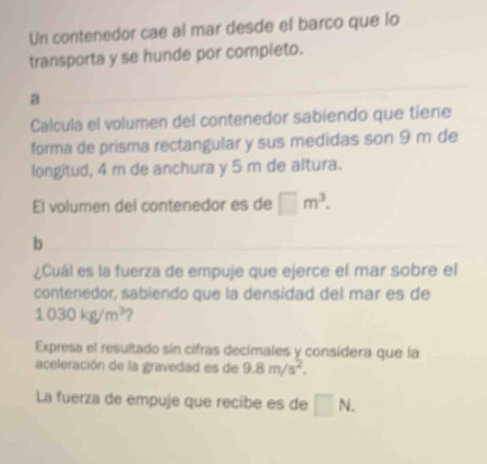 Un contenedor cae al mar desde el barco que lo 
transporta y se hunde por completo. 
a 
Calcula el volumen del contenedor sabiendo que tiene 
forma de prisma rectangular y sus medidas son 9 m de 
longitud, 4 m de anchura y 5 m de altura. 
El volumen del contenedor es de □ m^3. 
b 
¿Cuál es la fuerza de empuje que ejerce el mar sobre el 
contenedor, sabiendo que la densidad del mar es de
1030kg/m^3 ? 
Expresa el resultado sin cifras decimales y considera que la 
aceleración de la gravedad es de 9.8m/s^2. 
La fuerza de empuje que recibe es de □ N.