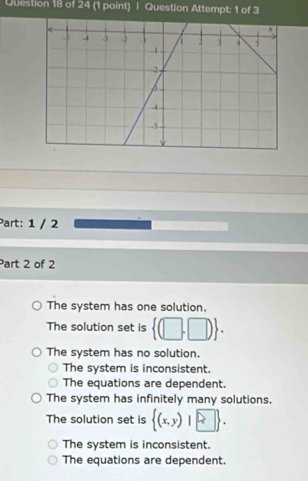 Question Attempt: 1 of 3
Part: 1 / 2
Part 2 of 2
The system has one solution.
The solution set is  (□ ,□ ).
The system has no solution.
The system is inconsistent.
The equations are dependent.
The system has infinitely many solutions.
The solution set is  (x,y)|□ .
The system is inconsistent.
The equations are dependent.