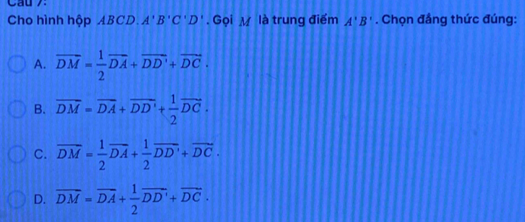 Cầu 7:
Cho hình hộp ABCD. A'B'C'D'. Gọi M là trung điểm A'B'. Chọn đẳng thức đúng:
A. overline DM= 1/2 overline DA+overline DD'+overline DC.
B. overline DM=overline DA+overline DD'+ 1/2 vector DC.
C. overline DM= 1/2 overline DA+ 1/2 overline DD'+overline DC.
D. overline DM=overline DA+ 1/2 overline DD'+overline DC.