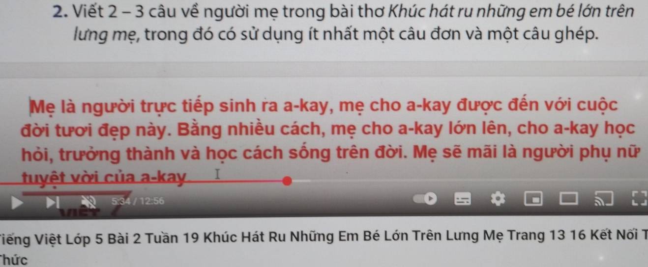 Viết 2 - 3 câu về người mẹ trong bài thơ Khúc hát ru những em bé lớn trên 
lưng mẹ, trong đó có sử dụng ít nhất một câu đơn và một câu ghép. 
Mẹ là người trực tiếp sinh ra a-kay, mẹ cho a-kay được đến với cuộc 
đời tươi đẹp này. Bằng nhiều cách, mẹ cho a-kay lớn lên, cho a-kay học 
hỏi, trưởng thành và học cách sống trên đời. Mẹ sẽ mãi là người phụ nữ 
tuyệt vời của a-kay I
12:56
a 
Viếng Việt Lớp 5 Bài 2 Tuần 19 Khúc Hát Ru Những Em Bé Lớn Trên Lưng Mẹ Trang 13 16 Kết Nối T 
hức