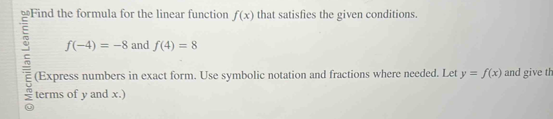 ≌Find the formula for the linear function f(x) that satisfies the given conditions.
f(-4)=-8 and f(4)=8
E (Express numbers in exact form. Use symbolic notation and fractions where needed. Let y=f(x) and give th 
terms of y and x.)