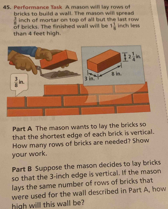 Performance Task A mason will lay rows of
bricks to build a wall. The mason will spread
 3/8  inch of mortar on top of all but the last row
of bricks. The finished wall will be 1 1/8  inch less
than 4 feet high.
Part A The mason wants to lay the bricks so
that the shortest edge of each brick is vertical.
How many rows of bricks are needed? Show
your work.
Part B Suppose the mason decides to lay bricks
so that the 3-inch edge is vertical. If the mason
lays the same number of rows of bricks that
were used for the wall described in Part A, how
high will this wall be?