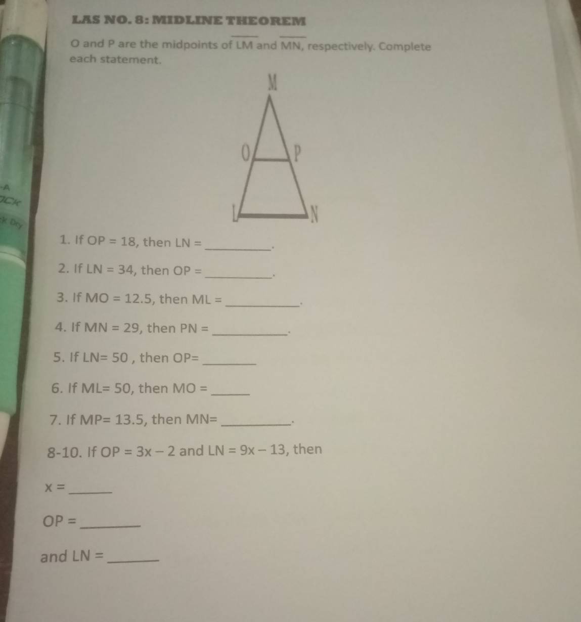 LAS NO. 8: MIDLINE THEOREM
O and P are the midpoints of overline LM and overline MN. respectively. Complete 
each statement. 
-A 
ICK 
:K Dry 
1. If OP=18 , then LN= _ 
、. 
2. If LN=34 , then OP=
_. 
3. If MO=12.5 , then ML= _. 
4. If MN=29 , then PN= _. 
5. If LN=50 , then OP= _ 
6. If ML=50 , then MO= _ 
7. If MP=13.5 , then MN= _ 
`. 
8-10. If OP=3x-2 and LN=9x-13 , then 
_ x=
_ OP=
and LN= _