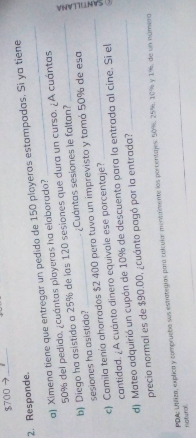 $700 7_ 
2. Responde. 
a) Ximena tiene que entregar un pedido de 150 playeras estampadas. Si ya tiene
50% del pedido, ¿cuántas playeras ha elaborado? 
b) Diego ha asistido a 25% de las 120 sesiones que dura un curso. ¿A cuántas 
sesiones ha asistido? ¿Cuántas sesiones le faltan? 
c) Camila tenía ahorrados $2 400 pero tuvo un imprevisto y tomó 50% de esa 
cantidad. ¿A cuánto dinero equivale ese porcentaje? 
d) Mateo adquirió un cupón de 10% de descuento para la entrada al cine. Si el 
precio normal es de $90.00, ¿cuánto pagó por la entrada? 
PDA: Utiliza, explica y comprueba sus estrategias para calcular mentalmente los porcentajes: 50%, 25%, 10% y 1%, de un número 
natural.