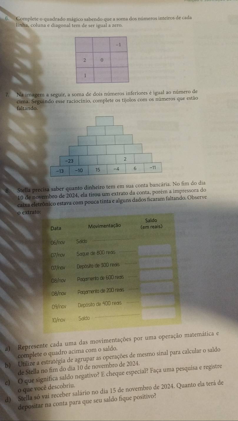 Complete o quadrado mágico sabendo que a soma dos números inteiros de cada 
linha, coluna e diagonal tem de ser igual a zero. 
7. Na imagem a seguir, a soma de dois números inferiores é igual ao número de 
cima. Seguindo esse raciocínio, complete os tijolos com os números que estão 
faltando. 
Stella precisa saber quanto dinheiro tem em sua conta bancária. No fim do dia 
10 de novembro de 2024, ela tirou um extrato da conta, porém a impressora do 
caixa eletrônico estava com pouca tinta e alguns dados ficaram faltando. Observe 
o extra 
a) Represente cada uma das movimentações por uma operaçãatemática e 
complete o quadro acima com o saldo. 
b) Utilize a estratégia de agrupar as operações de mesmo sinal para calcular o saldo 
de Stella no fim do dia 10 de novembro de 2024. 
c) O que significa saldo negativo? E cheque especial? Faça uma pesquisa e registre 
o que você descobriu. 
d) Stella só vai receber salário no dia 15 de novembro de 2024. Quanto ela terá de 
depositar na conta para que seu saldo fique positivo?