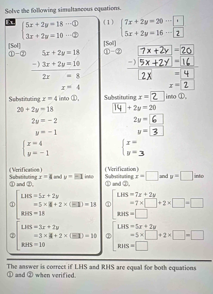 Solve the following simultaneous equations. 
Ex. (1) beginarrayl 7x+2y=20·s □  5x+2y=16·s □ endarray.
beginarrayl 5x+2y=18·s  enclosecircle1 enclosecircle1 enclosecircle2endarray.
[Sol] [Sol] 
①-② 5x+2y=18 ①-② 7x+2y = 20
-) 3x+2y=10
)/ 5x+2y= 16 1 
□^ 2x=8 overline D
x=4
x=2
Substituting x=4 into ①, Substituting x=□ 2 □ into ①,
20+2y=18
14 +2y= 20
2y=-2
2y=
y=-1
y= |
beginarrayl x=4 y=-1endarray.
beginarrayl x= y=endarray.
(Verification) ( Verification) 
Substituting x=4 and y= into Substituting x=□ and y=□ into 
① and ②, ① and ②, 
① beginbmatrix LHS=5x+2y =5* 4+2* (equiv I)=18 RHS=18endarray. ① beginbmatrix LHS=7x+2y =7* □ +2* □ =□  RHS=□ endarray.
□  
② beginbmatrix LHS=3x+2y =3* 4+2* (equiv 1)=10 RHS=10endarray. ② beginarrayr LHS=5x+2y =5* □ +2HS=□ endarray +2* □ =□
The answer is correct if LHS and RHS are equal for both equations 
① and ② when verified.