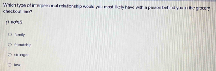 Which type of interpersonal relationship would you most likely have with a person behind you in the grocery
checkout line?
(1 point)
family
friendship
stranger
love