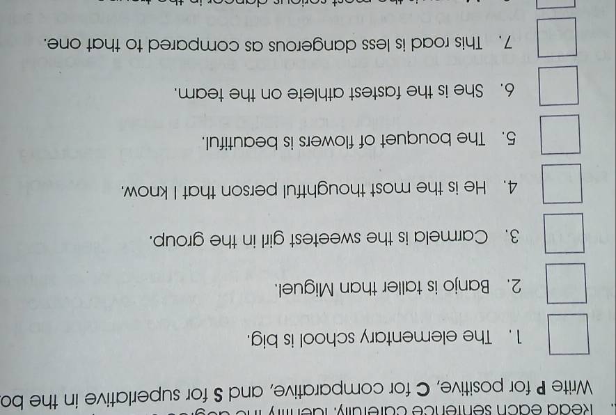 Redd each sentence carefully: fdenty 
Write P for positive, C for comparative, and S for superlative in the bo 
1. The elementary school is big. 
2. Banjo is taller than Miguel. 
3. Carmela is the sweetest girl in the group. 
4. He is the most thoughtful person that I know. 
5. The bouquet of flowers is beautiful. 
6. She is the fastest athlete on the team. 
7. This road is less dangerous as compared to that one.