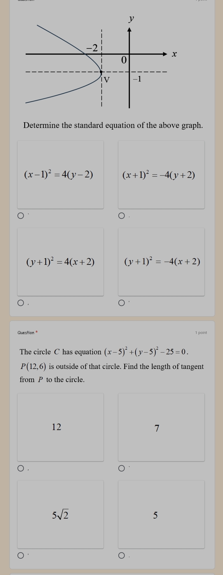 Determine the standard equation of the above graph.
(x-1)^2=4(y-2) (x+1)^2=-4(y+2)
(y+1)^2=4(x+2) (y+1)^2=-4(x+2)
) ,
Question * 1 point
The circle C has equation (x-5)^2+(y-5)^2-25=0.
P(12,6) is outside of that circle. Find the length of tangent
from P to the circle.
12
7
5sqrt(2)
5