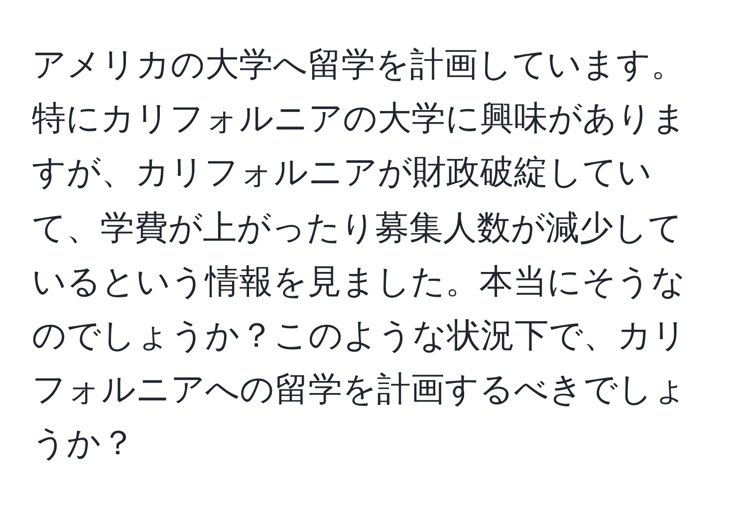 アメリカの大学へ留学を計画しています。特にカリフォルニアの大学に興味がありますが、カリフォルニアが財政破綻していて、学費が上がったり募集人数が減少しているという情報を見ました。本当にそうなのでしょうか？このような状況下で、カリフォルニアへの留学を計画するべきでしょうか？