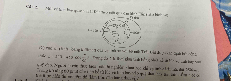 Một vệ tinh bay quanh Trái Đất theo một quỹ đạo hình Elip (như hình vẽ): 
Vệ tinh
h
h=100
=== 1000
Độ cao h (tính bằng kilômet) của vệ tinh so với bề mặt Trái Đất được xác định bởi công 
thức h=550+450· cos  π /50 t. Trong đó t là thời gian tính bằng phút kể từ lúc vệ tinh bay vào 
quỹ đạo. Người ta cần thực hiện một thí nghiệm khoa học khi vệ tinh cách mặt đất 250km. 
Trong khoảng 60 phút đầu tiên kể từ lúc vệ tinh bay vào quỹ đạo, hãy tìm thời điểm t để có 
thể thực hiện thí nghiệm đó (làm tròn đến hàng đơn vị)?