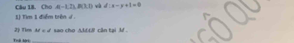 Cho A(-1,2), B(3:1) và d:x-y+1=0
1) Tìm 1 điểm trên ở . 
2) Tim M ε d sao cho △ MAB cân tại M. 
Trả lời:_