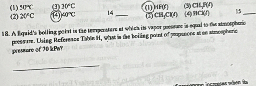 (1) 50°C (3) 30°C HF(ell ) (3) CH_3F(ell )
(2) 20°C ④ 40°C 14 _(1) 
(2) CH_3Cl(ell ) (4) HCl(ell ) 15_ 
18. A liquid’s boiling point is the temperature at which its vapor pressure is equal to the atmospheric 
pressure. Using Reference Table H, what is the boiling point of propanone at an atmospheric 
pressure of 70 kPa? 
_ 
oe increases when its