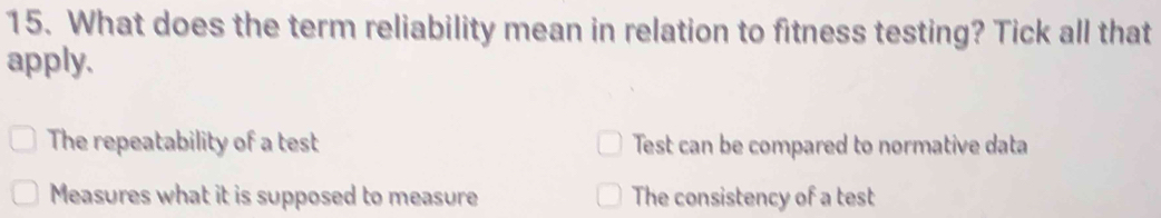 What does the term reliability mean in relation to fitness testing? Tick all that
apply.
The repeatability of a test Test can be compared to normative data
Measures what it is supposed to measure The consistency of a test