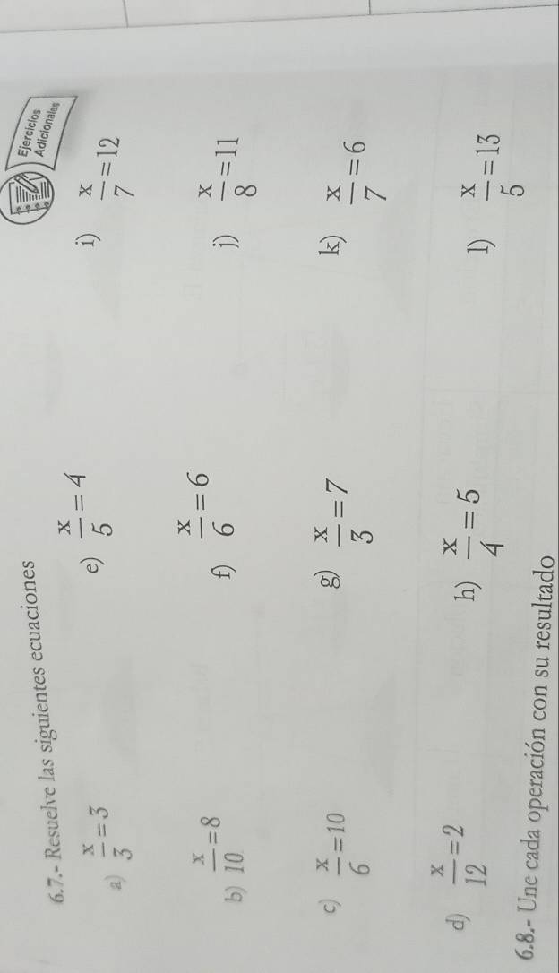 6.7.- Resuelve las siguientes ecuaciones 
Ejercicios 
Adicionales 
e)  x/5 =4
i) 
a)  x/3 =3  x/7 =12
f)  x/6 =6
b)  x/10 =8  x/8 =11
j) 
c)  x/6 =10
g)  x/3 =7
k)  x/7 =6
d)  x/12 =2
h)  x/4 =5
1)  x/5 =13
6.8.- Une cada operación con su resultado