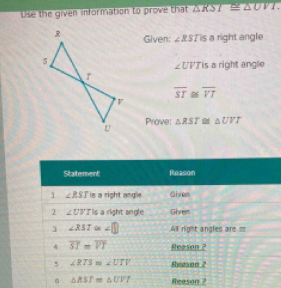 Use the given information to prove that △ RSI≌ △ UVI.
Given: ∠ RSTis a right angle
∠ U VJis a right angle
overline ST overline VT
Prove: △ RST △ UVT
Reason ?