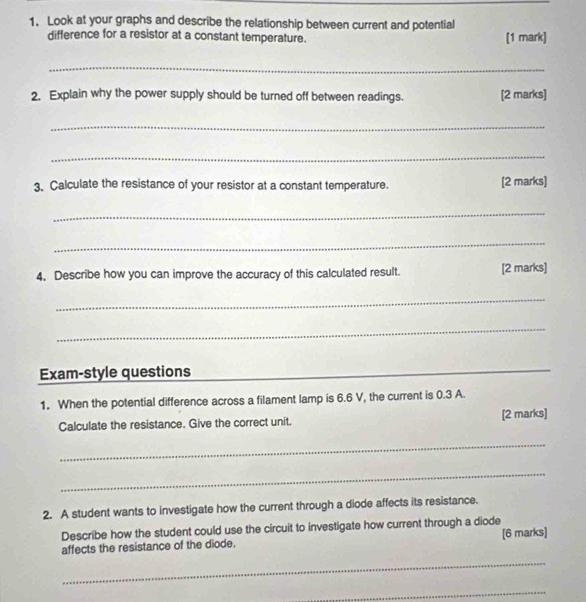 Look at your graphs and describe the relationship between current and potential 
difference for a resistor at a constant temperature. [1 mark] 
_ 
2. Explain why the power supply should be turned off between readings. [2 marks] 
_ 
_ 
3. Calculate the resistance of your resistor at a constant temperature. [2 marks] 
_ 
_ 
4. Describe how you can improve the accuracy of this calculated result. [2 marks] 
_ 
_ 
Exam-style questions 
_ 
1. When the potential difference across a filament lamp is 6.6 V, the current is 0.3 A. 
Calculate the resistance. Give the correct unit. [2 marks] 
_ 
_ 
2. A student wants to investigate how the current through a diode affects its resistance. 
Describe how the student could use the circuit to investigate how current through a diode 
affects the resistance of the diode. [6 marks] 
_ 
_