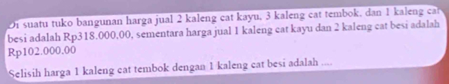 Di suatu tuko bangunan harga jual 2 kaleng cat kayu, 3 kaleng cat tembok, dan 1 kaleng ca 
besi adalah Rp318.000,00, sementara harga jual 1 kaleng cat kayu dan 2 kaleng cat besi adalah
Rp102.000.00
Selisih harga 1 kaleng cat tembok dengan 1 kaleng cat besi adalah ....