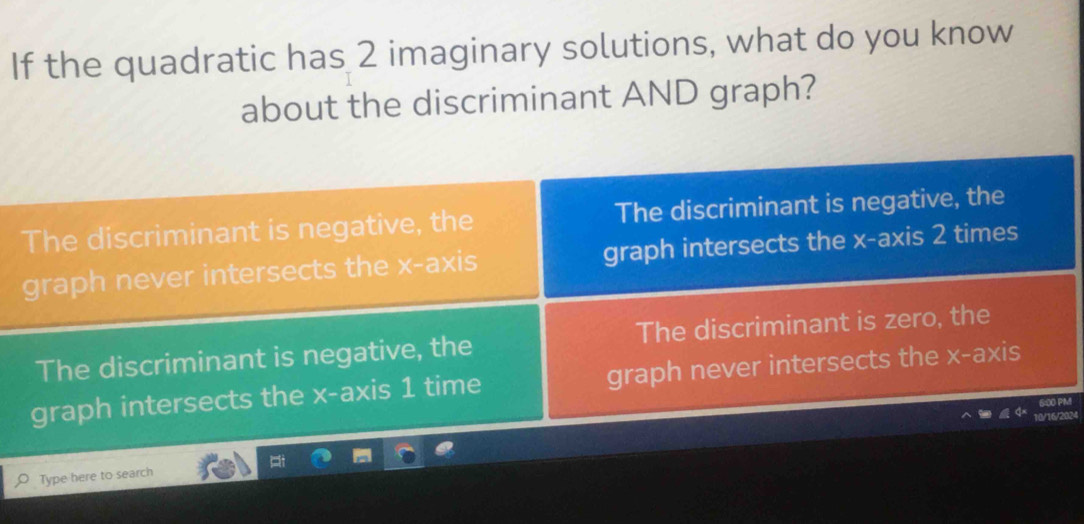 If the quadratic has 2 imaginary solutions, what do you know 
about the discriminant AND graph? 
M
024
Type here to search