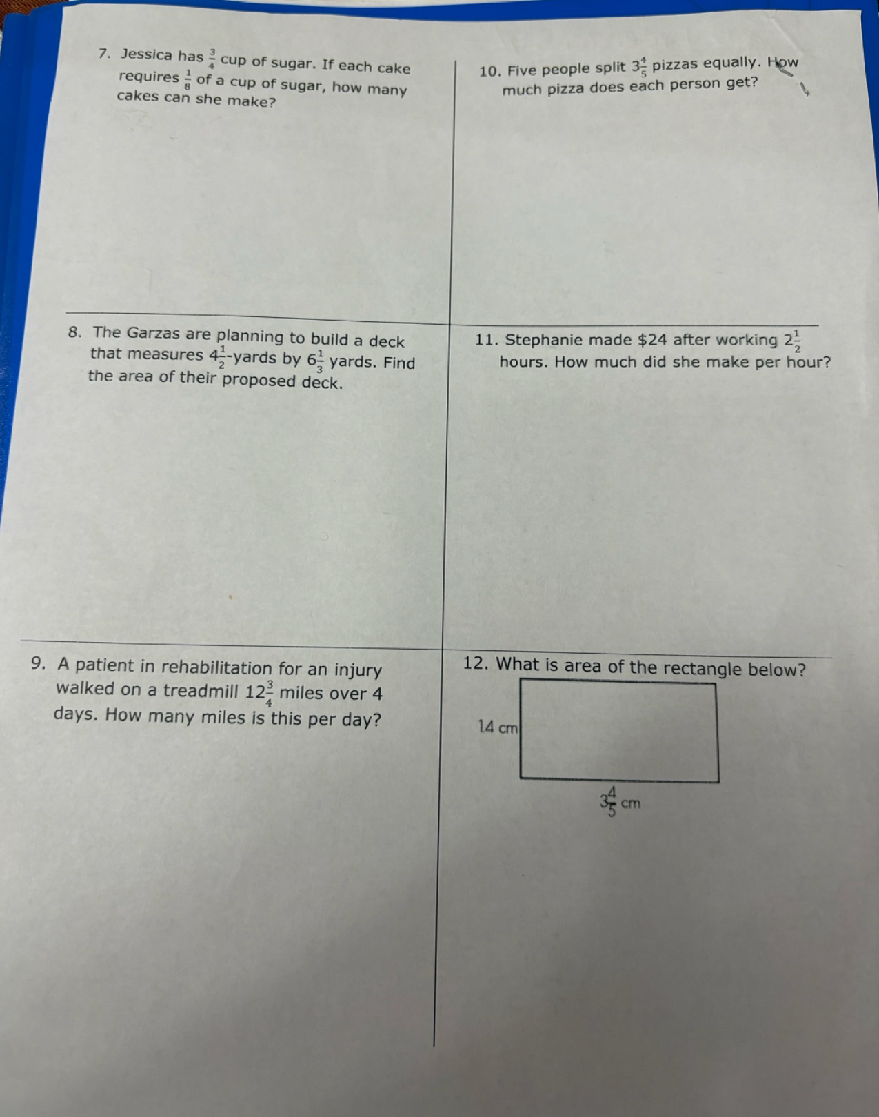 Jessica has  3/4 cup of sugar. If each cake 10. Five people split 3 4/5 pizzas equally. How
requires  1/8  of a cup of sugar, how many
much pizza does each person get?
cakes can she make?
8. The Garzas are planning to build a deck 11. Stephanie made $24 after working 2 1/2 
that measures 4 1/2 - yards by 6 1/3  yards. Find hours. How much did she make per hour?
the area of their proposed deck.
9. A patient in rehabilitation for an injury
12. What is area of the rectangle below?
walked on a treadmill 12 3/4 mil es over 4
days. How many miles is this per day?