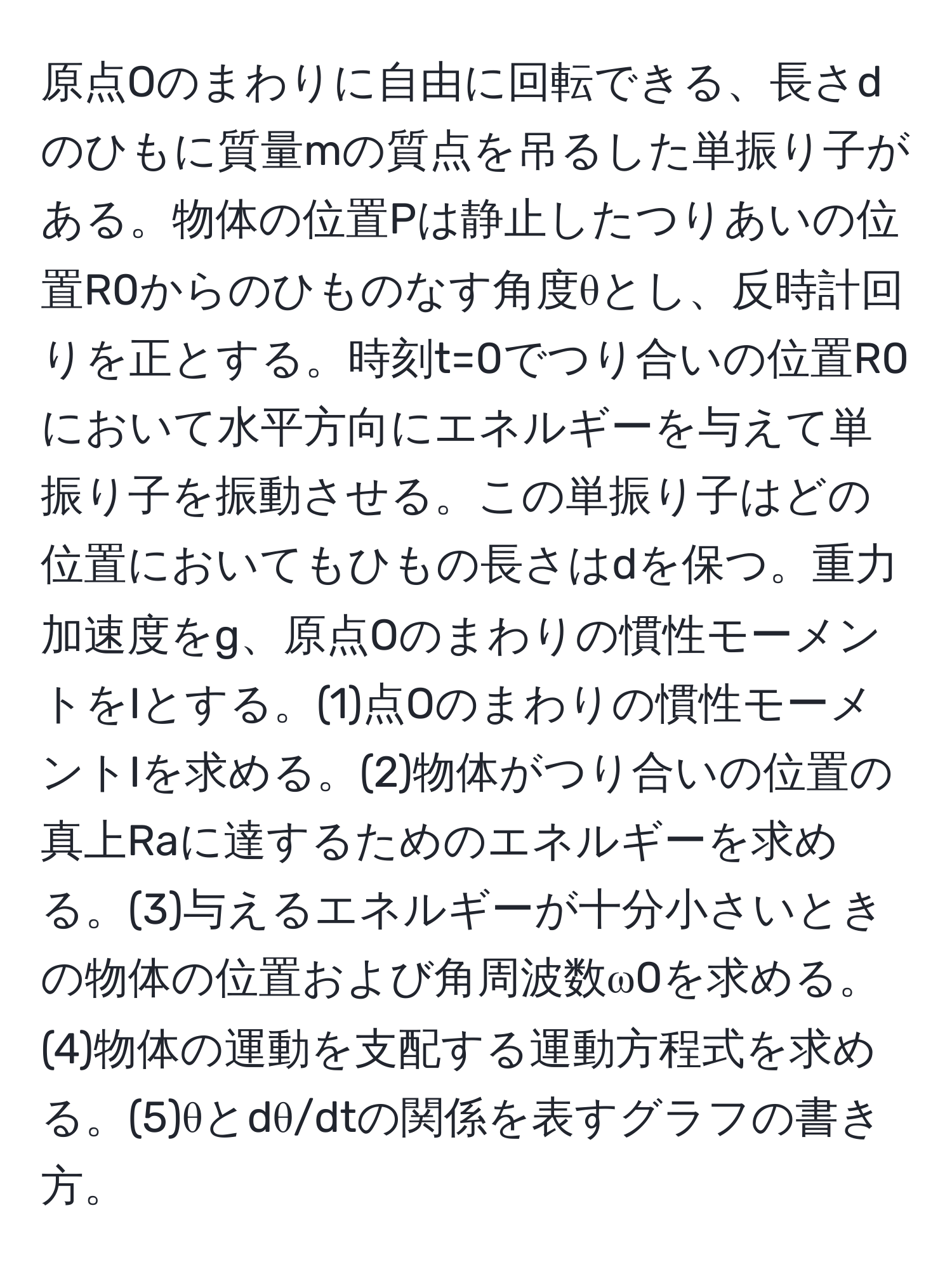 原点Oのまわりに自由に回転できる、長さdのひもに質量mの質点を吊るした単振り子がある。物体の位置Pは静止したつりあいの位置R0からのひものなす角度θとし、反時計回りを正とする。時刻t=0でつり合いの位置R0において水平方向にエネルギーを与えて単振り子を振動させる。この単振り子はどの位置においてもひもの長さはdを保つ。重力加速度をg、原点Oのまわりの慣性モーメントをIとする。(1)点Oのまわりの慣性モーメントIを求める。(2)物体がつり合いの位置の真上Raに達するためのエネルギーを求める。(3)与えるエネルギーが十分小さいときの物体の位置および角周波数ω0を求める。(4)物体の運動を支配する運動方程式を求める。(5)θとdθ/dtの関係を表すグラフの書き方。