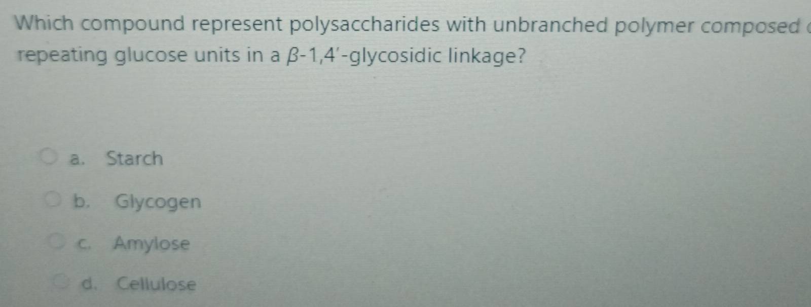 Which compound represent polysaccharides with unbranched polymer composed c
repeating glucose units in a β-1, 4'-glycosidic linkage?
a. Starch
b. Glycogen
c. Amylose
d. Cellulose