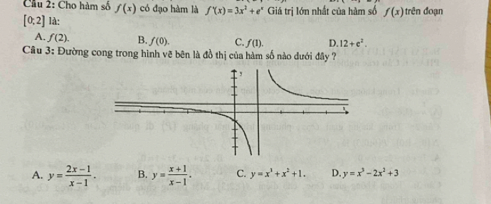 Cầu 2: Cho hàm số f(x) có đạo hàm là f'(x)=3x^2+e^x Giá trị lớn nhất của hàm số f(x) trên đoạn
[0;2] là:
A. f(2). B. f(0). C. f(1). D. 12+e^2. 
Câu 3: Đường cong trong hình vẽ bên là đồ thị của hàm số nào dưới đây ?
A. y= (2x-1)/x-1 . B. y= (x+1)/x-1 . C. y=x^3+x^2+1. D. y=x^3-2x^2+3