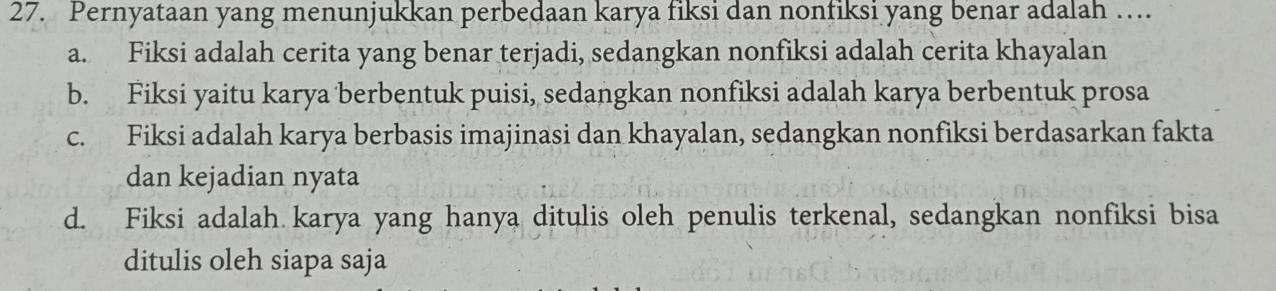 Pernyataan yang menunjukkan perbedaan karya fiksi dan nonfiksi yang benar adalah …
a. Fiksi adalah cerita yang benar terjadi, sedangkan nonfiksi adalah cerita khayalan
b. Fiksi yaitu karya berbentuk puisi, sedangkan nonfiksi adalah karya berbentuk prosa
c. Fiksi adalah karya berbasis imajinasi dan khayalan, sedangkan nonfiksi berdasarkan fakta
dan kejadian nyata
d. Fiksi adalah karya yang hanya ditulis oleh penulis terkenal, sedangkan nonfiksi bisa
ditulis oleh siapa saja