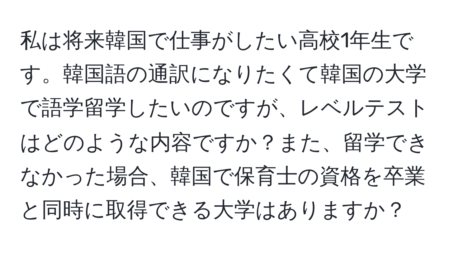 私は将来韓国で仕事がしたい高校1年生です。韓国語の通訳になりたくて韓国の大学で語学留学したいのですが、レベルテストはどのような内容ですか？また、留学できなかった場合、韓国で保育士の資格を卒業と同時に取得できる大学はありますか？