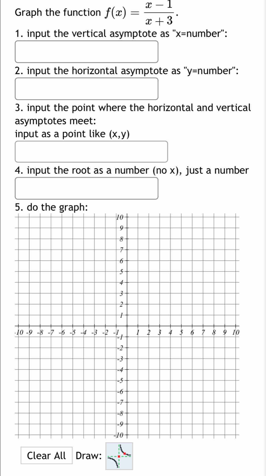 Graph the function f(x)= (x-1)/x+3 . 
1. input the vertical asymptote as '' x= number': 
2. input the horizontal asymptote as "y= number": 
3. input the point where the horizontal and vertical 
asymptotes meet: 
input as a point like (x,y)
4. input the root as a number (no x), just a number 
Clear All Draw: