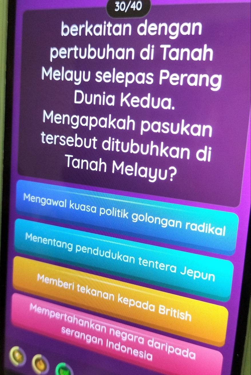 30/40
berkaitan dengan
pertubuhan di Tanah
Melayu selepas Perang
Dunia Kedua.
Mengapakah pasukan
tersebut ditubuhkan di
Tanah Melayu?
Mengawal kuasa politik golongan radikal
Menentang pendudukan tentera Jepun
Memberí tekanan kepada British
Mempertähankan negara daripada
serangan Indonesia