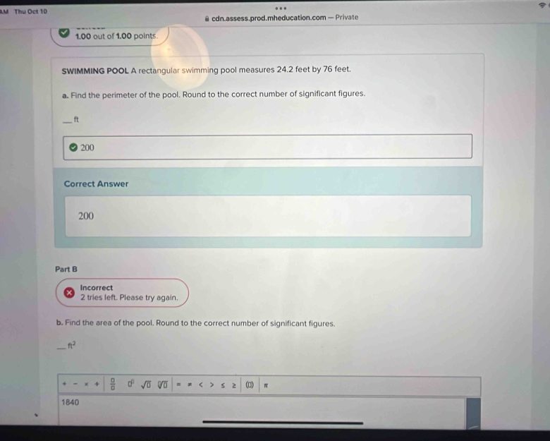 AM Thu Oct 10 
@ cdn.assess.prod.mheducation.com — Private 
1.00 out of 1.00 points. 
SWIMMING POOL A rectangular swimming pool measures 24.2 feet by 76 feet. 
a. Find the perimeter of the pool. Round to the correct number of significant figures. 
_ ft
200
Correct Answer
200
Part B 
Incorrect 
2 tries left. Please try again. 
b. Find the area of the pool. Round to the correct number of significant figures. 
_ ft^2
 □ /□   a^0 sqrt(0) overline DD = π
1840