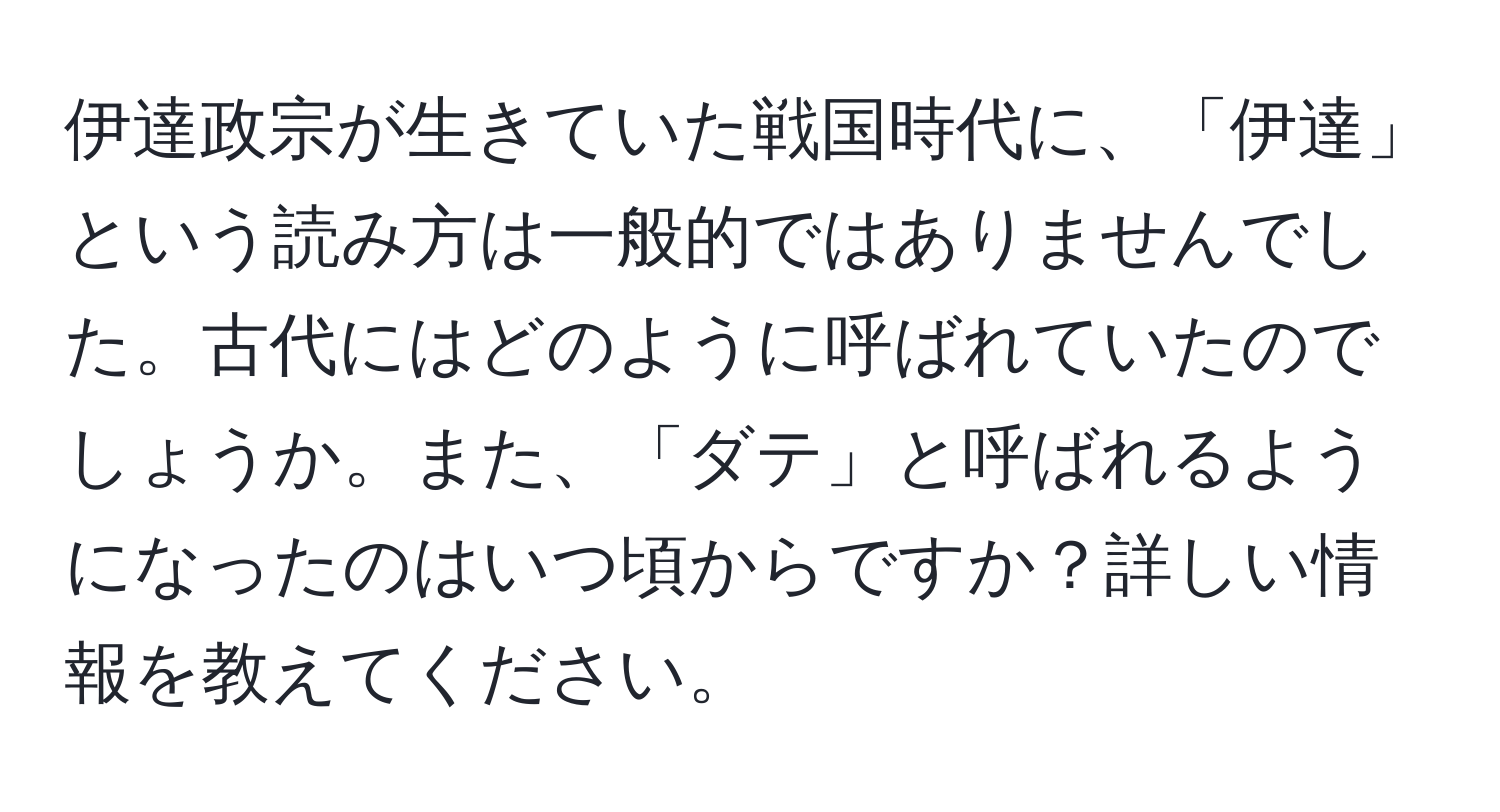 伊達政宗が生きていた戦国時代に、「伊達」という読み方は一般的ではありませんでした。古代にはどのように呼ばれていたのでしょうか。また、「ダテ」と呼ばれるようになったのはいつ頃からですか？詳しい情報を教えてください。