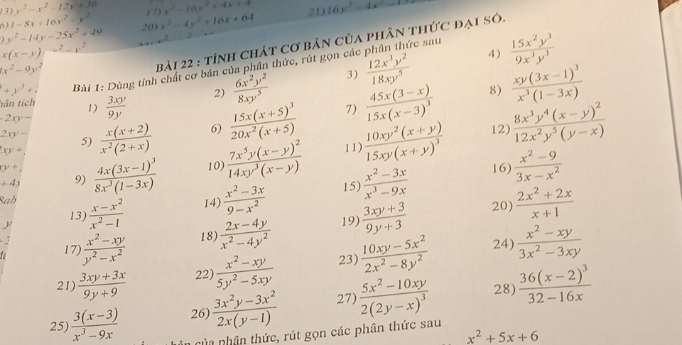 (3)y^2-x^2-12y+36 17) x^2-16x^2+4x+4
6)1-8x+16x^2-y^2 20) x^2-4y^2+16x+64 21) 16y^2-4x^2=
y^2-14y-25x^2+49
x(x-y)^-2-y^2
x^2-9y^2
bài 22 : tính chát cơ bản của phân thức đại só.
rc sau
4)
2)  6x^2y^2/8xy^5  3)  15x^2y^3/9x^3y^3 
+y^3+ Bài 1: Dùng tính chất cơ bản của phân thức, rút gọn các  12x^3y^2/18xy^5 
8)
hân tích 1)
-2xy-  3xy/9y 
7)
xy+  (x(x+2))/x^2(2+x)  6) frac 15x(x+5)^320x^2(x+5) frac 45x(3-x)15x(x-3)^3 frac xy(3x-1)^3x^3(1-3x)
12)
2xy- 5)
11)
+4.1 9) frac 4x(3x-1)^38x^3(1-3x) 10 frac 7x^5y(x-y)^214xy^3(x-y) frac 10xy^2(x+y)15xy(x+y)^3 frac 8x^3y^4(x-y)^212x^2y^5(y-x)
xy+
15)  (x^2-3x)/x^3-9x 
16)  (x^2-9)/3x-x^2 
Sab
13)  (x-x^2)/x^2-1  14)  (x^2-3x)/9-x^2 
y 20)
19)
is 17)  (x^2-xy)/y^2-x^2  18)  (2x-4y)/x^2-4y^2   (3xy+3)/9y+3   (2x^2+2x)/x+1 
3
21  (3xy+3x)/9y+9  22)  (x^2-xy)/5y^2-5xy  23)  (10xy-5x^2)/2x^2-8y^2 
24)  (x^2-xy)/3x^2-3xy 
25)  (3(x-3))/x^3-9x  26)  (3x^2y-3x^2)/2x(y-1)  27) frac 5x^2-10xy2(2y-x)^3 28) frac 36(x-2)^332-16x
x^2+5x+6
nha nhân thức, rút gọn các phân thức sau