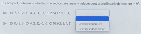 In each part, determine whether the vectors are linearly independent or are linearly dependent in R^4. 
(a) (4,7,5,-2),(1,3,4,-1),(4,-1,2,5), (7,3,3,4)
(b) (5,0,-3,6), (0,4,2,1), (0,-2,-2,0), (-2,1,4,1) Linearly dependent
Linearly independent