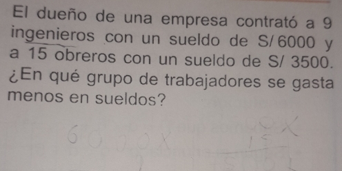 El dueño de una empresa contrató a 9
ingenieros con un sueldo de S/ 6000 y 
a 15 obreros con un sueldo de S/ 3500. 
¿En qué grupo de trabajadores se gasta 
menos en sueldos?