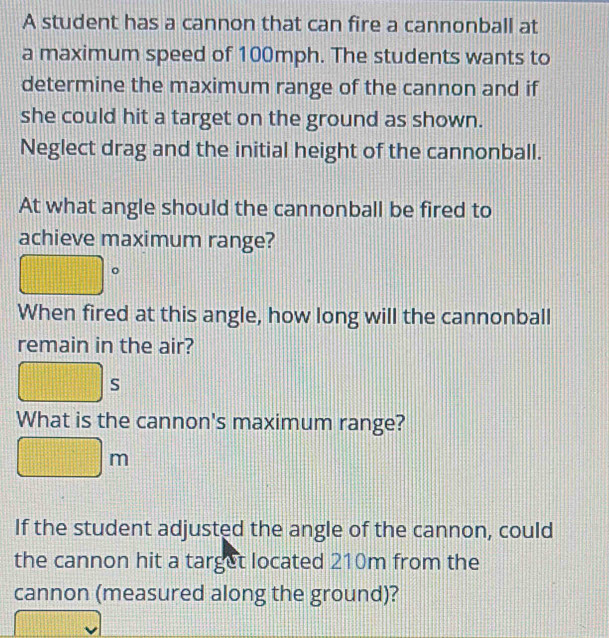 A student has a cannon that can fire a cannonball at 
a maximum speed of 100mph. The students wants to 
determine the maximum range of the cannon and if 
she could hit a target on the ground as shown. 
Neglect drag and the initial height of the cannonball. 
At what angle should the cannonball be fired to 
achieve maximum range? 
。 
When fired at this angle, how long will the cannonball 
remain in the air? 
s 
What is the cannon's maximum range?
m
If the student adjusted the angle of the cannon, could 
the cannon hit a target located 210m from the 
cannon (measured along the ground)?