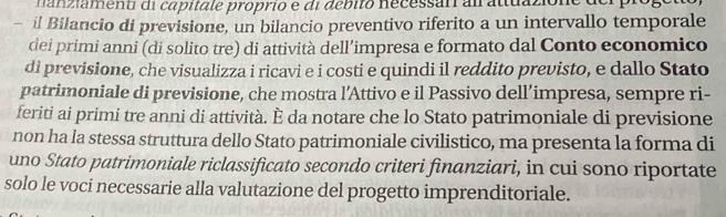 iament di capitale proprio e di debito necessar al attuazione der piogo 
- il Bilancio di previsione, un bilancio preventivo riferito a un intervallo temporale 
dei primi anni (di solito tre) di attività dell’impresa e formato dal Conto economico 
di previsione, che visualizza i ricavi e i costi e quindi il reddito previsto, e dallo Stato 
patrimoniale di previsione, che mostra l’Attivo e il Passivo dell’impresa, sempre ri- 
feriti ai primi tre anni di attività. È da notare che lo Stato patrimoniale di previsione 
non ha la stessa struttura dello Stato patrimoniale civilistico, ma presenta la forma di 
uno Stato patrimoniale riclassificato secondo criteri finanziari, in cui sono riportate 
solo le voci necessarie alla valutazione del progetto imprenditoriale.