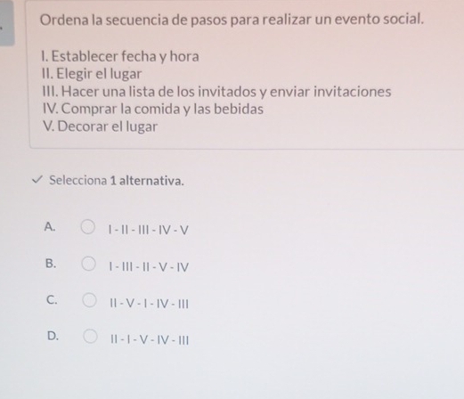 Ordena la secuencia de pasos para realizar un evento social.
1. Establecer fecha y hora
II. Elegir el lugar
III. Hacer una lista de los invitados y enviar invitaciones
IV. Comprar la comida y las bebidas
V. Decorar el lugar
Selecciona 1 alternativa.
A. |-1|-|||-|V-V
B. 1-111-11-V-1V
C. II-V-I-IV-III
D. II-I-V-IV-III