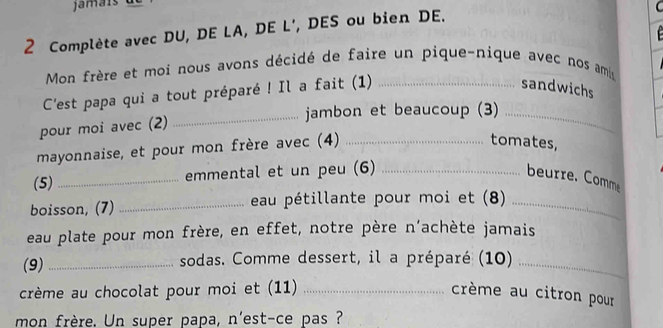 Complète avec DU, DE LA, DE L', DES ou bien DE. 
C 
Mon frère et moi nous avons décidé de faire un pique-nique avec nos ami 
C'est papa qui a tout préparé ! Il a fait (1)_ 
sandwichs 
_jambon et beaucoup (3)_ 
pour moi avec (2) 
mayonnaise, et pour mon frère avec (4)_ 
tomates, 
(5) _emmental et un peu (6) _beurre. Comme 
boisson, (7) _eau pétillante pour moi et (8)_ 
eau plate pour mon frère, en effet, notre père n’achète jamais 
(9) _sodas. Comme dessert, il a préparé (10)_ 
crème au chocolat pour moi et (11) _crème au citron pour 
mon frère. Un super papa, n'est-ce pas ?