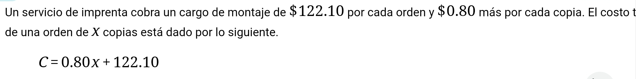 Un servicio de imprenta cobra un cargo de montaje de $122.10 por cada orden y $0.80 más por cada copia. El costo t 
de una orden de X copias está dado por lo siguiente.
C=0.80x+122.10