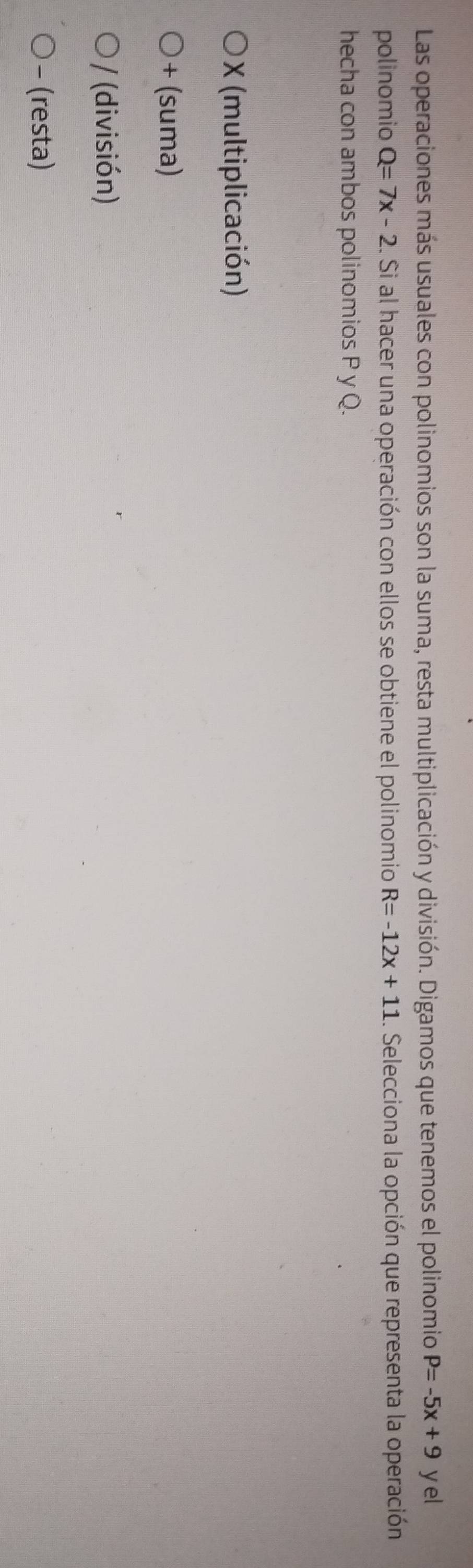Las operaciones más usuales con polinomios son la suma, resta multiplicación y división. Digamos que tenemos el polinomio P=-5x+9 yel
polinomio Q=7x-2.. Si al hacer una operación con ellos se obtiene el polinomio R=-12x+11. Selecciona la opción que representa la operación
hecha con ambos polinomios P y Q.
X (multiplicación)
+ (suma)
/ (división)
- (resta)
