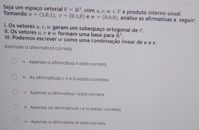 Seja um espaço vetorial V=R^3 , com u, v, w∈ V e produto interno usual.
Tomando u=(1,0,1), v=(0,1,0) e w=(0,0,0) , analise as afirmativas a seguir:
1. Os vetores u, v, w geram um subespaço ortogonal de V.
II. Os vetores μ, ν e w formam uma base para R^3. 
III. Podemos escrever w como uma combinação linear de u e v.
Assinale a alternativa correta.. Apenas a afirmativa II está correta.
b. As afirmativas I, II e III estão corretas
c. Apenas a afirmativa I está correta.
d. Apenas as afirmativas I e III estão corretas.
e. Apenas a afirmativa III está correta.