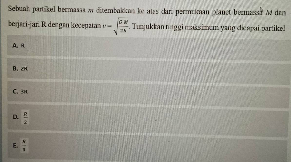 Sebuah partikel bermassa m ditembakkan ke atas dari permukaan planet bermassa M dan
berjari-jari R dengan kecepatan v=sqrt(frac GM)2R. Tunjukkan tinggi maksimum yang dicapai partikel
A. R
B. 2R
C. 3R
D.  R/2 
E.  R/3 