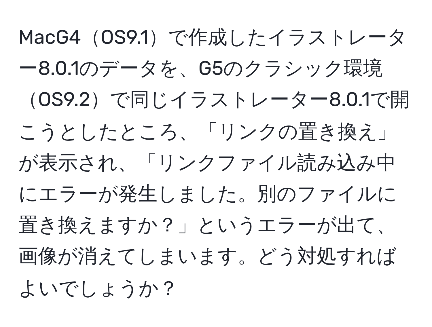 MacG4OS9.1で作成したイラストレーター8.0.1のデータを、G5のクラシック環境OS9.2で同じイラストレーター8.0.1で開こうとしたところ、「リンクの置き換え」が表示され、「リンクファイル読み込み中にエラーが発生しました。別のファイルに置き換えますか？」というエラーが出て、画像が消えてしまいます。どう対処すればよいでしょうか？