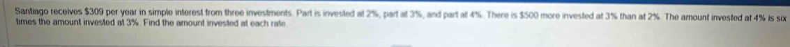 Santiago receives $309 per year in simple interest from three investments. Part is invested at 2%, part a 3%, and part at 4%. There is $500 more invested at 3% than at 2%. The amount invested at 4% is six 
times the amount invested at 3%. Find the amount invested at each rate