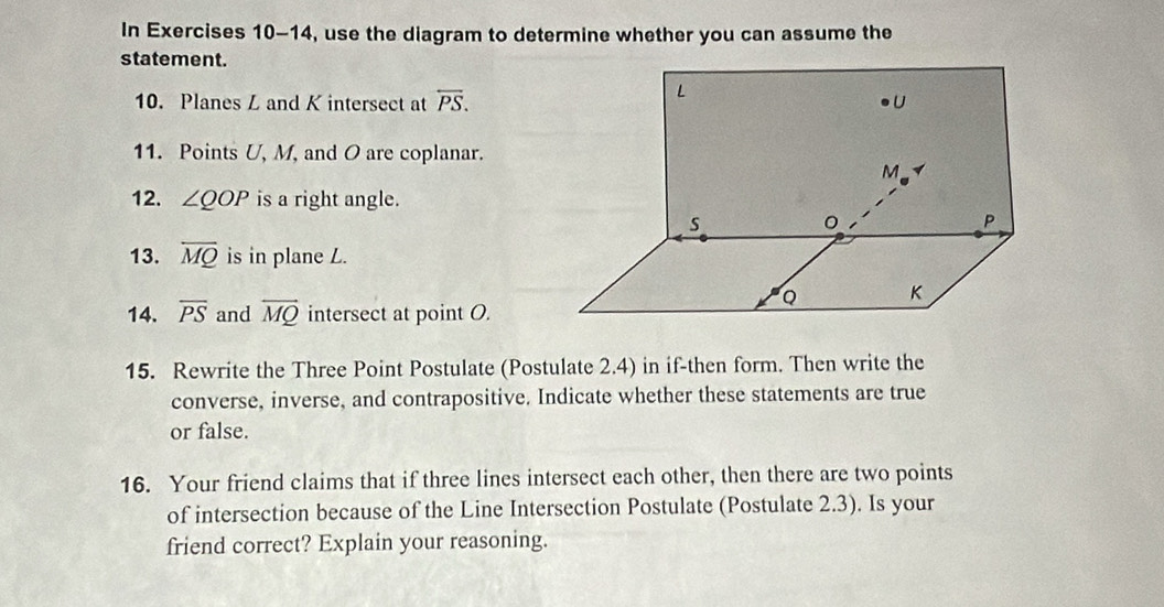 In Exercises 10-14, use the diagram to determine whether you can assume the 
statement. 
10. Planes Z and K intersect at overleftrightarrow PS. 
11. Points U, M, and O are coplanar. 
12. ∠ QOP is a right angle. 
13. overline MQ is in plane L. 
14. overline PS and overline MQ intersect at point O. 
15. Rewrite the Three Point Postulate (Postulate 2.4) in if-then form. Then write the 
converse, inverse, and contrapositive. Indicate whether these statements are true 
or false. 
16. Your friend claims that if three lines intersect each other, then there are two points 
of intersection because of the Line Intersection Postulate (Postulate 2.3). Is your 
friend correct? Explain your reasoning.